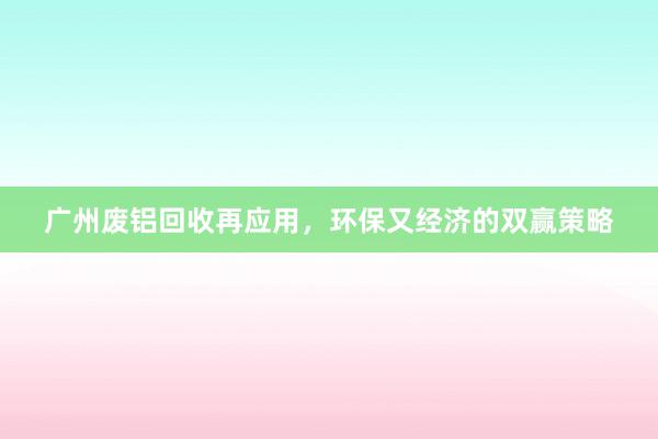 广州废铝回收再应用，环保又经济的双赢策略
