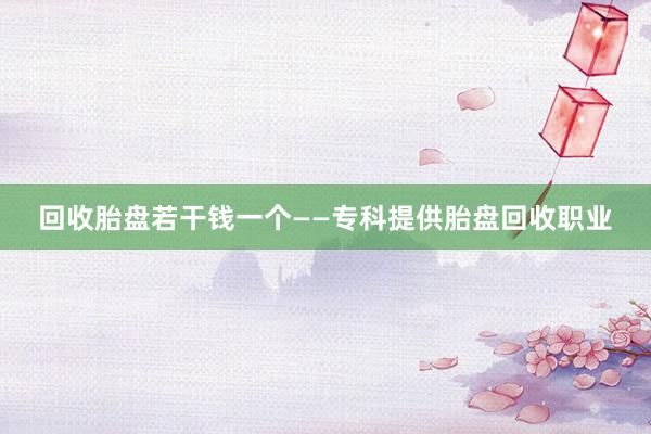 回收胎盘若干钱一个——专科提供胎盘回收职业